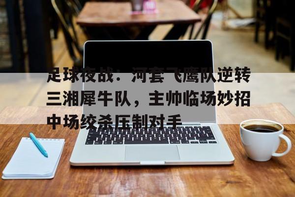 kaiyun官网-足球夜战：河套飞鹰队逆转三湘犀牛队，主帅临场妙招中场绞杀压制对手的简单介绍