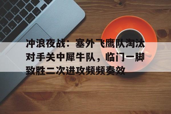 kaiyun官网-冲浪夜战:塞外飞鹰队淘汰对手关中犀牛队,临门一脚致胜二次进攻频频奏效(艾跃进军事理论共48集)