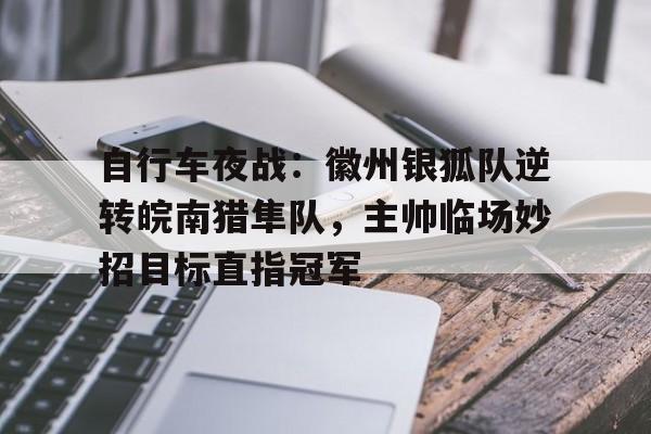 开云体育-关于自行车夜战:徽州银狐队逆转皖南猎隼队,主帅临场妙招目标直指冠军的信息