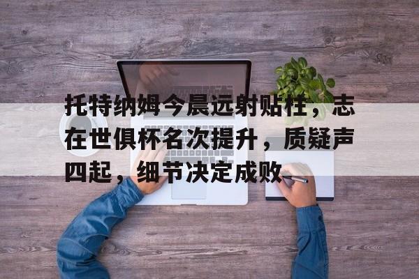 kaiyun sports-关于托特纳姆今晨远射贴柱,志在世俱杯名次提升,质疑声四起,细节决定成败的信息