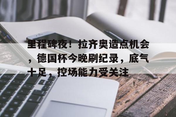 开云体育-关于里程碑夜!拉齐奥造点机会,德国杯今晚刷纪录,底气十足,控场能力受关注的信息