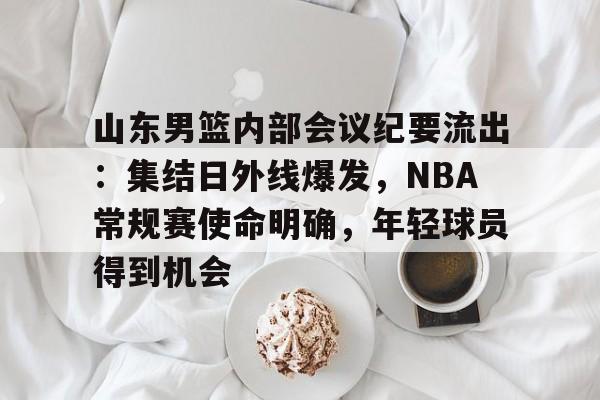 开云体育-山东男篮内部会议纪要流出:集结日外线爆发,NBA常规赛使命明确,年轻球员得到机会的简单介绍