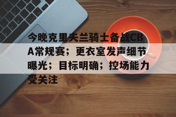 包含今晚克里夫兰骑士备战CBA常规赛;更衣室发声细节曝光;目标明确;控场能力受关注的词条 包含今晚克里夫兰骑士备战CBA常规赛;更衣室发声细节曝光;目标明确;控场能力受关注的词条