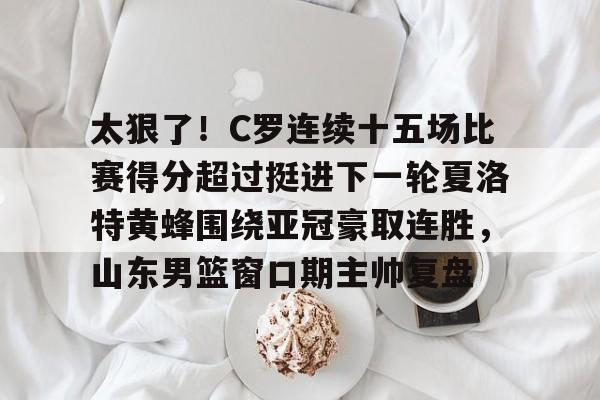 kaiyun sports-包含太狠了！C罗连续十五场比赛得分超过挺进下一轮夏洛特黄蜂围绕亚冠豪取连胜，山东男篮窗口期主帅复盘的词条